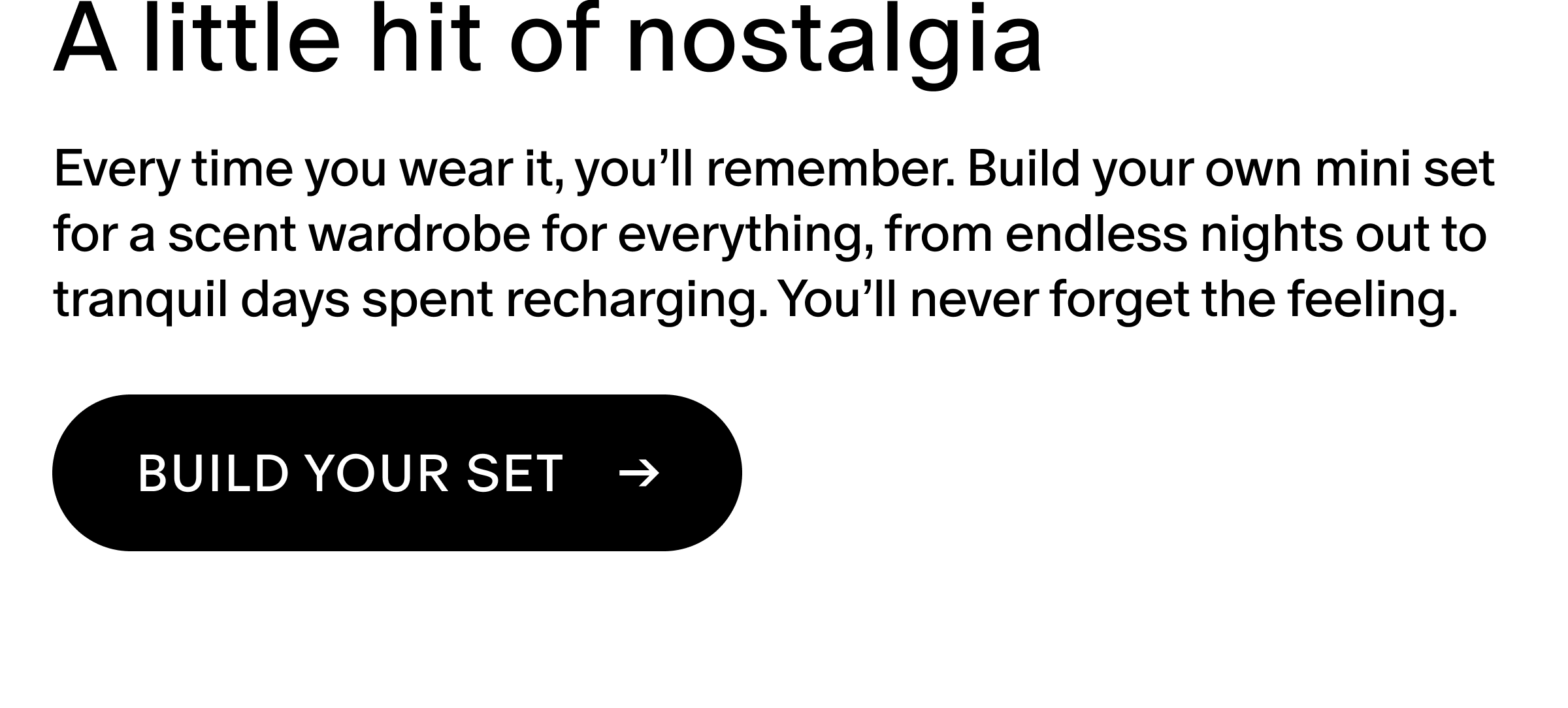 Every time you wear it, you’ll remember. Build your own mini set for a scent wardrobe for everything, from endless nights out to tranquil days spent recharging. You’ll never forget the feeling.
