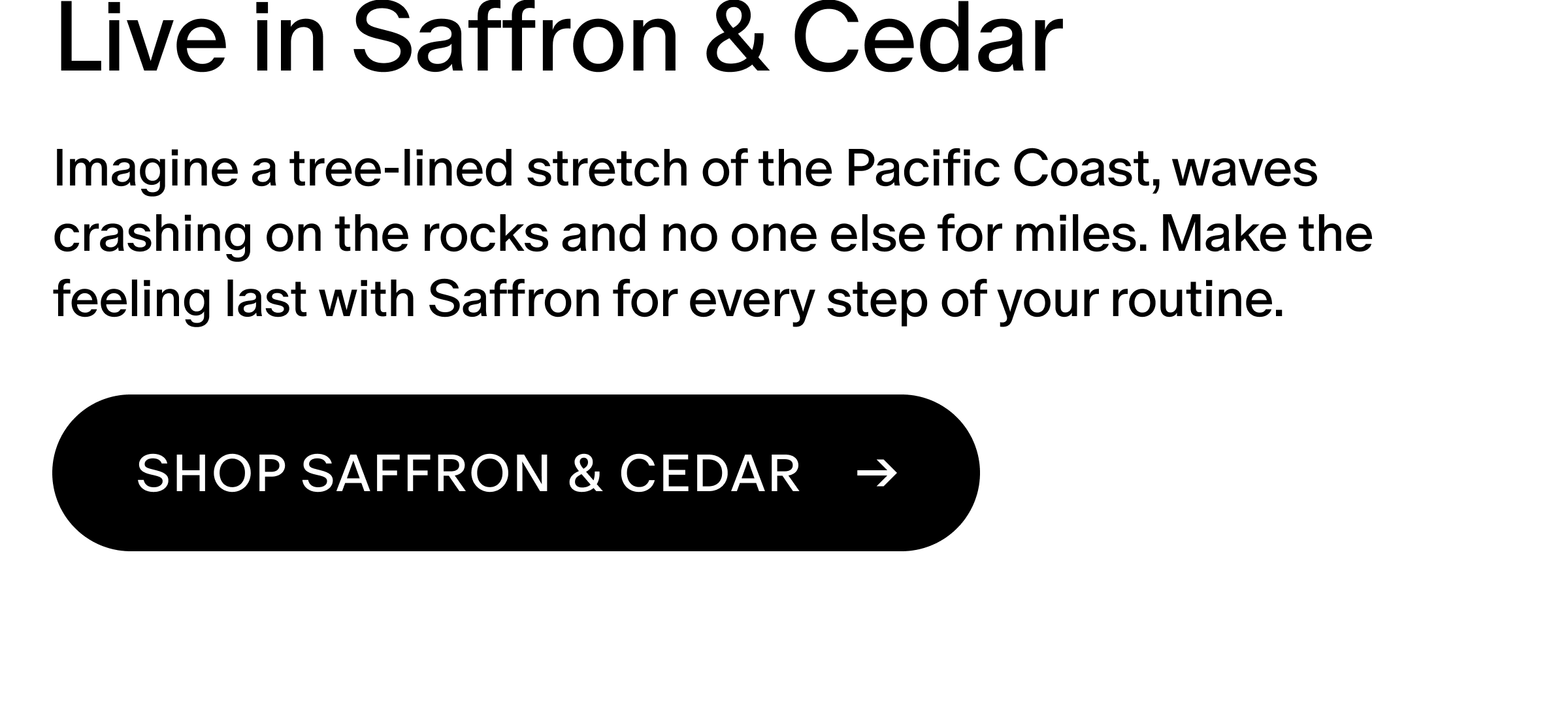 Imagine a tree-lined stretch of the Pacific Coast, waves crashing on the rocks and no one else for miles. Make the feeling last with Saffron for every step of your routine.