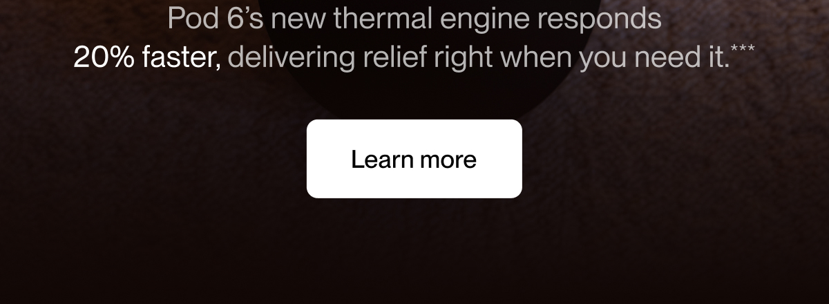 Pod 6’s new thermal engine responds 20% faster, delivering relief right when you need it.***