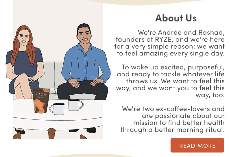 About us. We're Andrée and Rashad, founders of Ryze, and we're here for a very simple reason; we want to feel amazing every single day. To wake up excited, purposeful, and ready to tackle whatever life throws us. We want to feel this way, and we want you to feel this way, too. We're two ex-coffee-lovers and are passionate about our mission to find better health through a better morning ritual. Read more