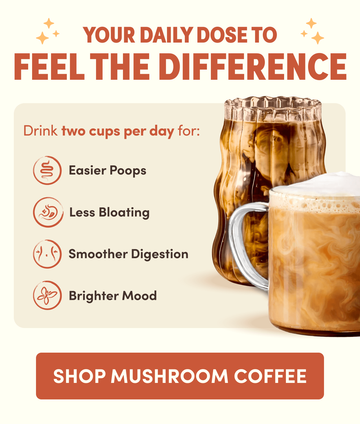 YOUR DAILY DOSE TO FEEL THE DIFFERENCE | Drink two cups per day for: Easier Poops | Less Bloating | Smoother Digestion | Brighter Mood | SHOP MUSHROOM COFFEE