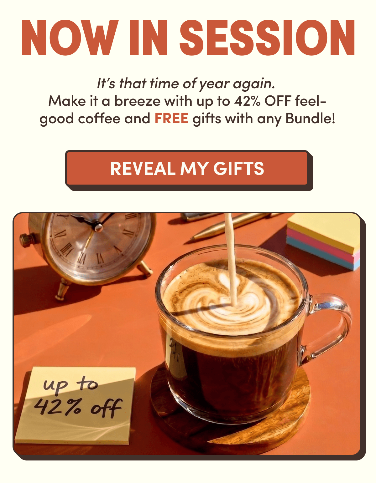 NOW IN SESSION | It's that time of year again. Make it a breeze with up to 42% OFF feel- good coffee and FREE gifts with any Bundle! | REVEAL MY GIFTS | up to 42% off