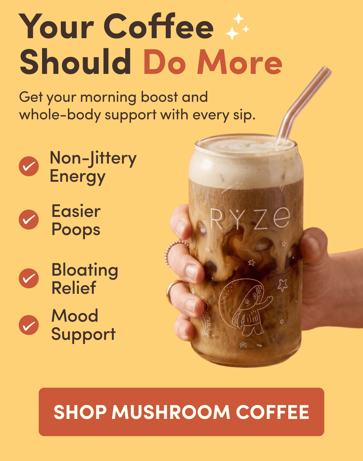 Your Coffee Should Do More | Get your morning boost and whole-body support with every sip. | Non-Jittery Energy | Easier Poops | Bloating Relief | Mood Support SHOP | MUSHROOM COFFEE