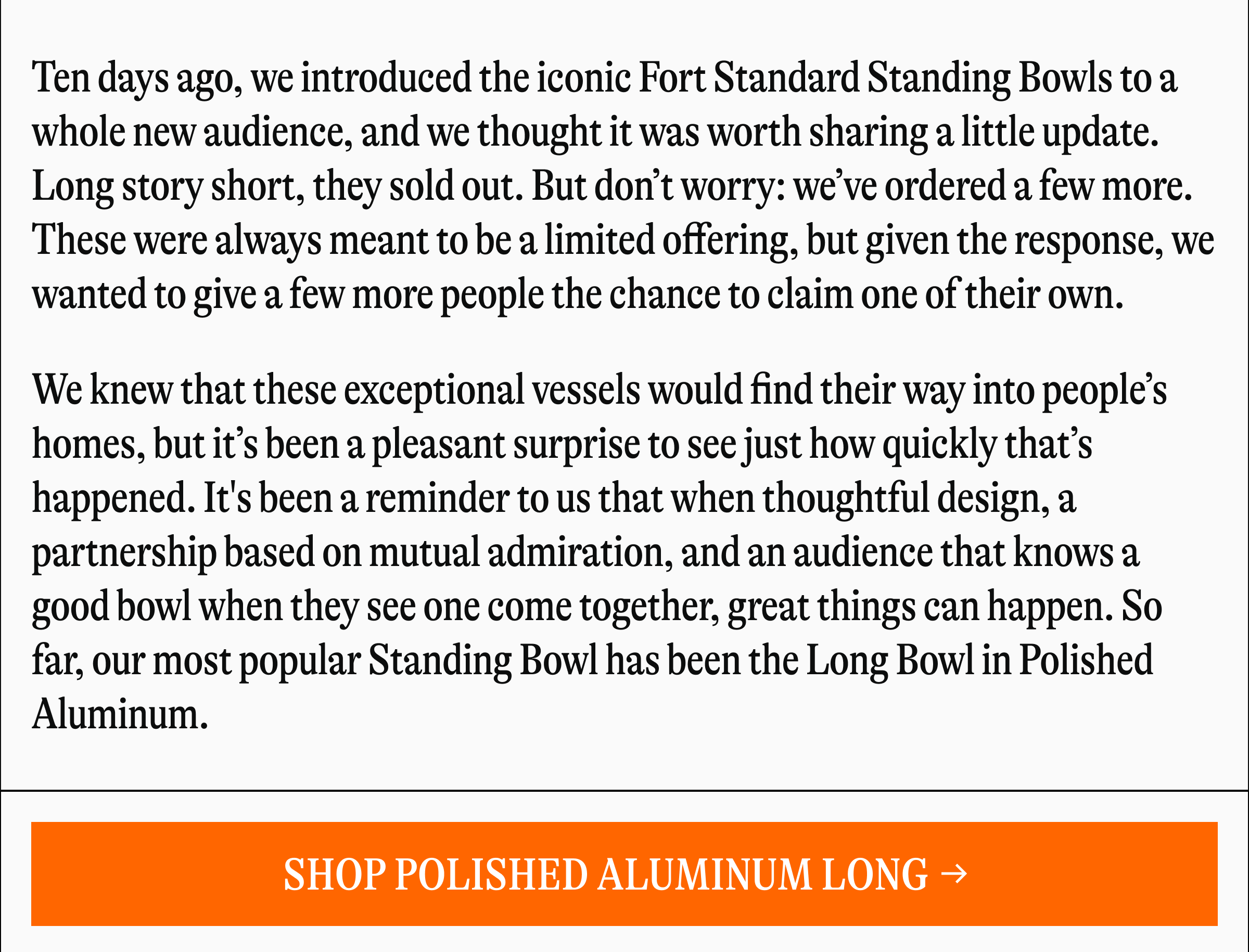 Ten days ago, we introduced the iconic Fort Standard Standing Bowls to a whole new audience, and we thought it was worth sharing a little update. Long story short, they sold out. But don't worry: we've ordered a few more. These were always meant to be a limited offering, but given the response, we wanted to give a few more people the chance to claim one of their own. We knew that these exceptional vessels would find their way into people's homes, but it's been a pleasant surprise to see just how quickly that's happened. It's been a reminder to us that when thoughtful design, a partnership based on mutual admiration, and an audience that knows a good bowl when they see one come together, great things can happen. So far, our most popular Standing Bowl has been the Long Bowl in Polished Aluminum. [SHOP POLISHED ALUMINUM LONG →]