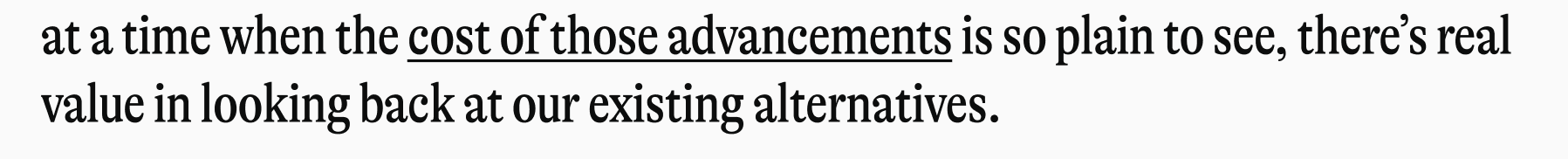 at a time when the cost of those advancements is so plain to see, there's real value in looking back at our existing alternatives.