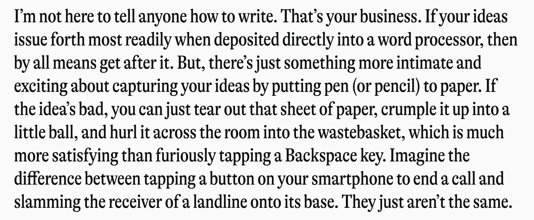I'm not here to tell anyone how to write. That's your business. If your ideas issue forth most readily when deposited directly into a word processor, then by all means get after it. But, there's just something more intimate and exciting about capturing your ideas by putting pen (or pencil) to paper. If the idea's bad, you can just tear out that sheet of paper, crumple it up into a little ball, and hurl it across the room into the wastebasket, which is much more satisfying than furiously tapping a Backspace key. Imagine the difference between tapping a button on your smartphone to end a call and slamming the receiver of a landline onto its base. They just aren't the same.