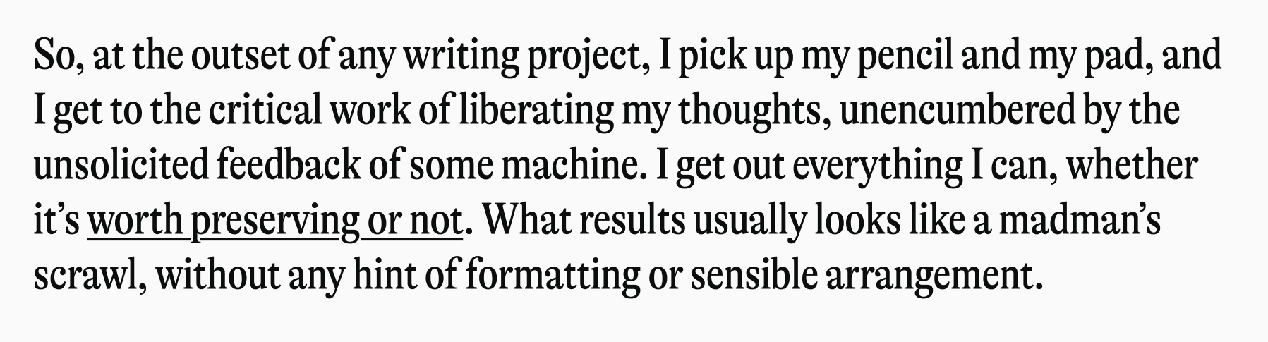 So, at the outset of any writing project, I pick up my pencil and my pad, and I get to the critical work of liberating my thoughts, unencumbered by the unsolicited feedback of some machine. I get out everything I can, whether it's worth preserving or not. What results usually looks like a madman's scrawl, without any hint of formatting or sensible arrangement.