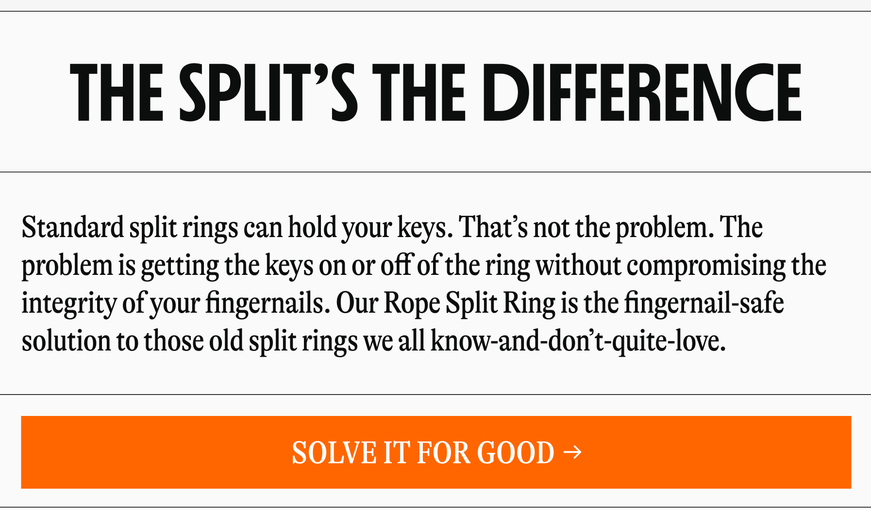 The Split’s the Difference SHOP BAGS Standard split rings can hold your keys. That’s not the problem. The problem is getting the keys on or off of the ring without compromising the integrity of your fingernails. Our Rope Split Ring is the fingernail-safe solution to those old split rings we all know-and-don’t-quite-love.&nbsp; SHOP BAGS Solve It For Good Lorem ipsum dolor sit amet, consectetur adipiscing elit. Sed cursus leo malesuada, euismod augue in, aliquam augue. Morbi quis lectus ut elit vehicula condimentum. [SOLVE IT FOR GOOD]