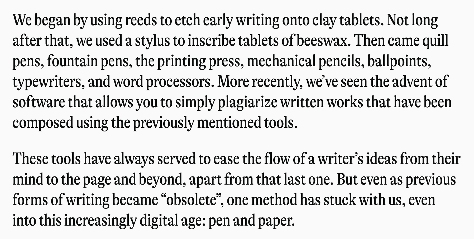 We began by using reeds to etch early writing onto clay tablets. Not long after that, we used a stylus to inscribe tablets of beeswax. Then came quill pens, fountain pens, the printing press, mechanical pencils, ballpoints, typewriters, and word processors. More recently, we've seen the advent of software that allows you to simply plagiarize written works that have been composed using the previously mentioned tools. These tools have always served to ease the flow of a writer's ideas from their mind to the page and beyond, apart from that last one. But even as previous forms of writing became "obsolete", one method has stuck with us, even