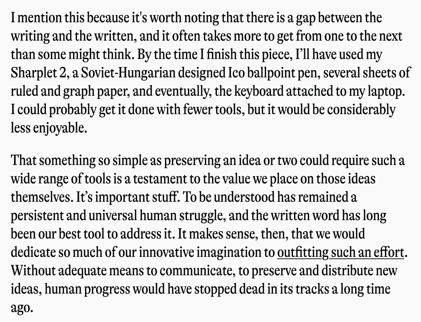 I mention this because it's worth noting that there is a gap between the writing and the written, and it often takes more to get from one to the nex than some might think. By the time I finish this piece, I'll have used my Sharplet 2, a Soviet-Hungarian designed Ico ballpoint pen, several sheets ruled and graph paper, and eventually, the keyboard attached to my lapto I could probably get it done with fewer tools, but it would be considerably less enjoyable. ☐ That something so simple as preserving an idea or two could require such wide range of tools is a testament to the value we place on those ideas themselves. It's important stuff. To be understood has remained a persistent and universal human struggle, and the written word has long been our best tool to address it. It makes sense, then, that we would dedicate so much of our innovative imagination to outfitting such an effo Without adequate means to communicate, to preserve and distribute new ideas, human progress would have stopped dead in its tracks a long time ago.