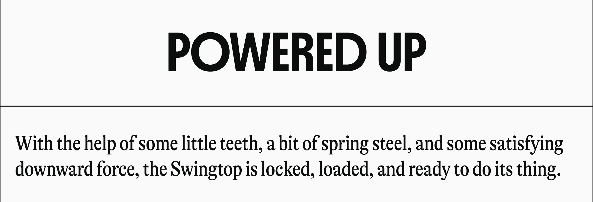 POWERED UP | With the help of some little teeth, a bit of spring steel, and some satisfying downward force, the Swingtop is locked, loaded, and ready to do its thing.