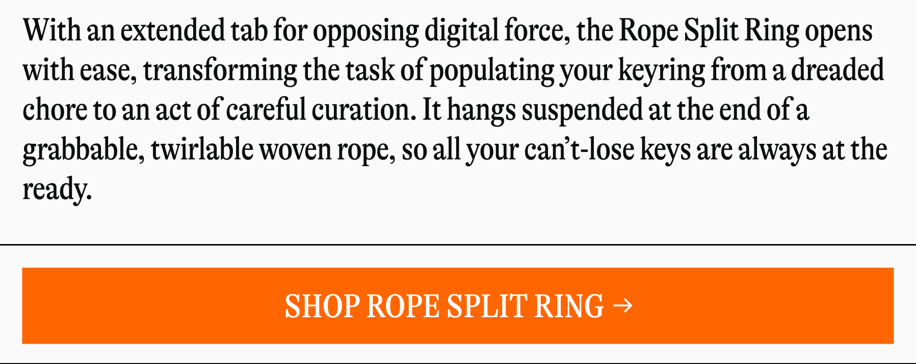 With an extended tab for opposing digital force, the Rope Split Ring opens with ease, transforming the task of populating your keyring from a dreaded chore to an act of careful curation. It hangs suspended at the end of a grabbable, twirlable woven rope, so all your can’t-lose keys are always at the ready.&nbsp; [SHOP ROPE SPLITTING]