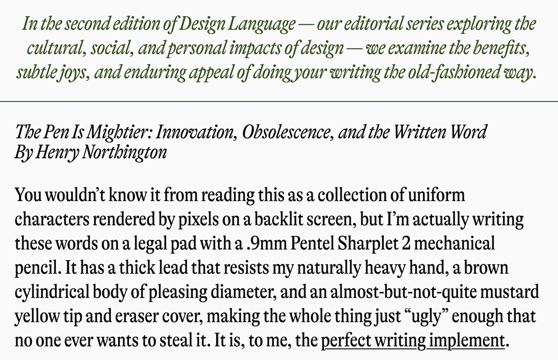 In the second edition of Design Language - our editorial series exploring the cultural, social, and personal impacts of design - we examine the benefits, subtle joys, and enduring appeal of doing your writing the old-fashioned way. The Pen Is Mightier: Innovation, Obsolescence, and the Written Word By Henry Northington You wouldn't know it from reading this as a collection of uniform characters rendered by pixels on a backlit screen, but I'm actually writing these words on a legal pad with a .9mm Pentel Sharplet 2 mechanical pencil. It has a thick lead that resists my naturally heavy hand, a brown cylindrical body of pleasing diameter, and an almost-but-not-quite mustard yellow tip and eraser cover, making the whole thing just "ugly" enough that no one ever wants to steal it. It is, to me, the perfect writing implement.