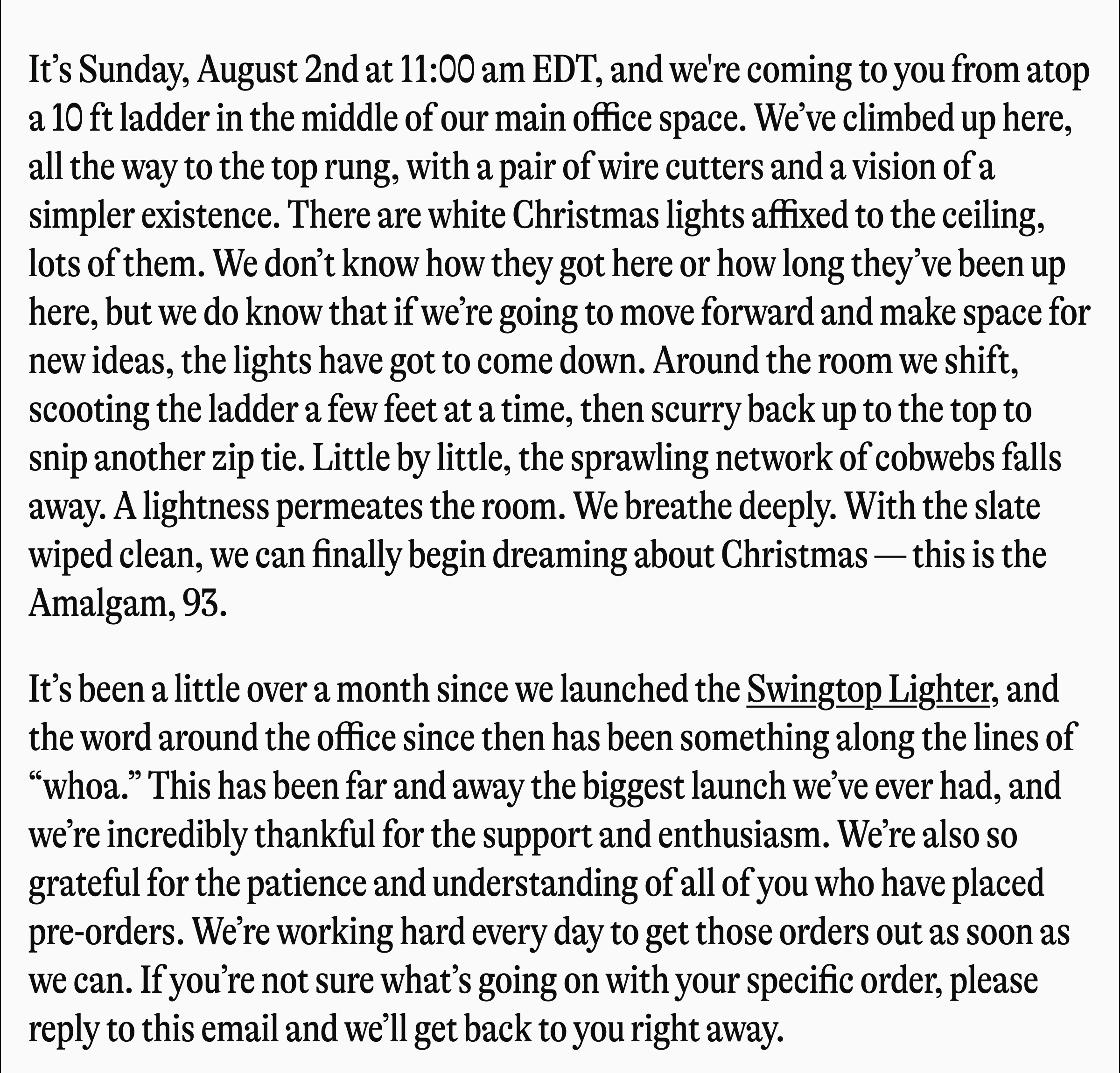 It's Sunday, August 2nd at 11:00 am EDT, and we're coming to you from atop a 10 ft ladder in the middle of our main office space. We've climbed up here, all the way to the top rung, with a pair of wire cutters and a vision of a simpler existence. There are white Christmas lights affixed to the ceiling, lots of them. We don't know how they got here or how long they've been up here, but we do know that if we're going to move forward and make space for new ideas, the lights have got to come down. Around the room we shift, scooting the ladder a few feet at a time, then scurry back up to the top to snip another zip tie. Little by little, the sprawling network of cobwebs falls away. A lightness permeates the room. We breathe deeply. With the slate wiped clean, we can finally begin dreaming about Christmas- this is the Amalgam, 93. It's been a little over a month since we launched the Swingtop Lighter, and the word around the office since then has been something along the lines of "whoa." This has been far and away the biggest launch we've ever had, and we're incredibly thankful for the support and enthusiasm. We're also so grateful for the patience and understanding of all of you who have placed pre-orders. We're working hard every day to get those orders out as soon as we can. If you're not sure what's going on with your specific order, please reply to this email and we'll get back to you right away.