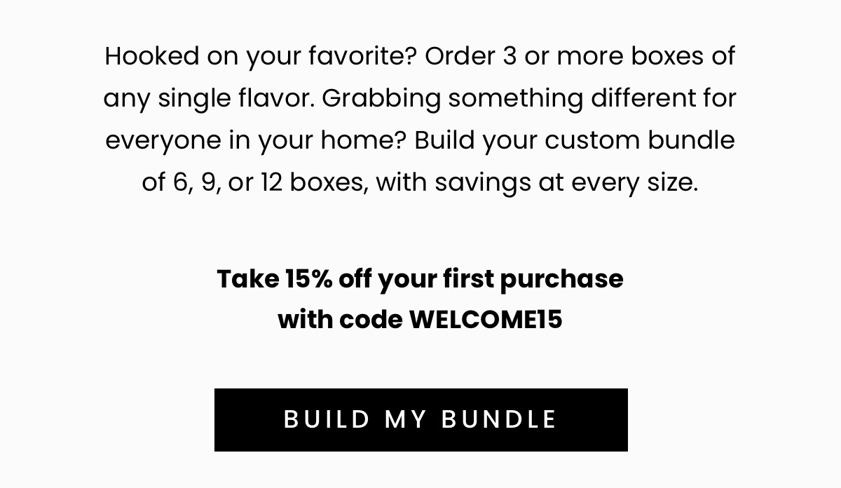 Hooked on your favorite? Order 3 or more boxes of any single flavor.   Grabbing something different for everyone in your home? Build your custom bundle of 6, 9, or 12 boxes, with savings at every size.