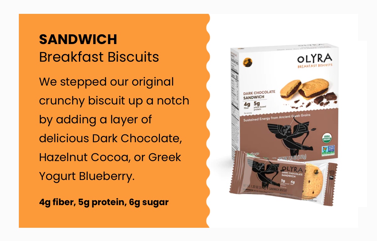 Sandwich Breakfast Biscuits; We stepped our original crunchy biscuit up a notch by adding a layer of delicious Dark Chocolate, Hazelnut Cocoa, or Greek Yogurt Blueberry.