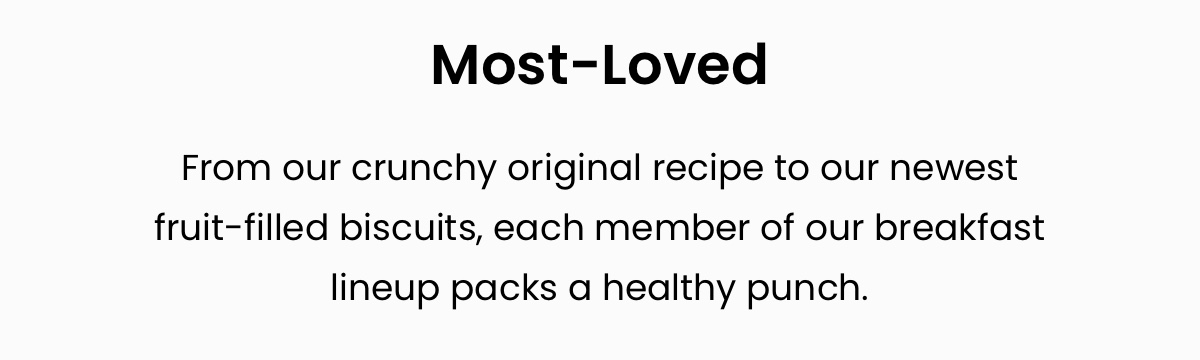 Most-Loved; From our crunchy original recipe to our newest fruit-filled biscuits, each member of our breakfast lineup packs a healthy punch.