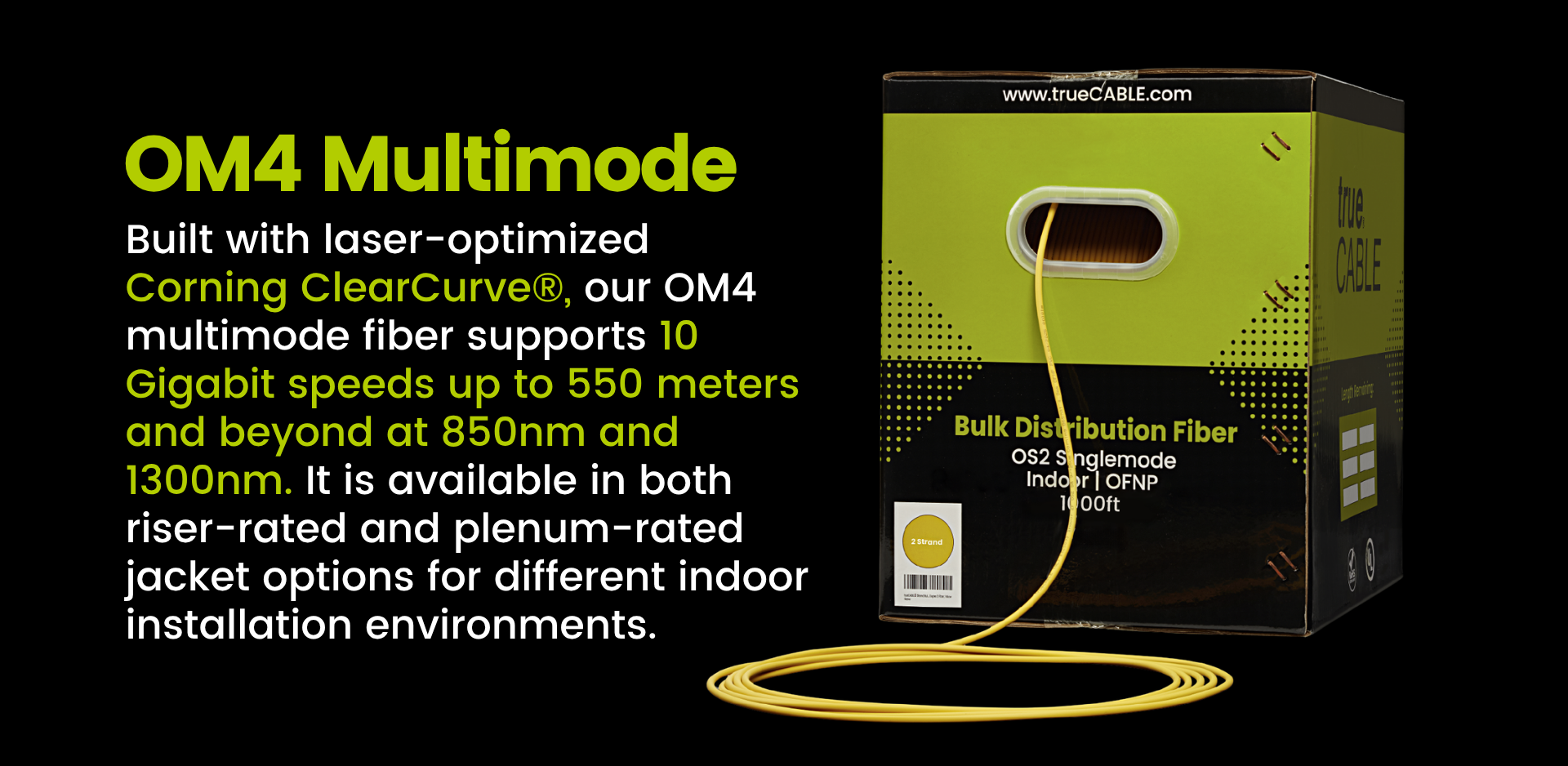 OM4 Multimode - Built with laser-optimized Corning ClearCurve®, our OM4 multimode fiber supports 10 Gigabit speeds up to 550 meters and beyond at 850nm and 1300nm. It is available in both riser-rated and plenum-rated jacket options for different indoor installation environments.