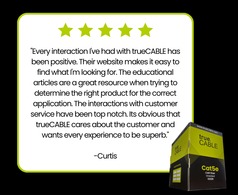 "Every interaction I've had with trueCABLE has been positive. Their website makes it easy to find what I'm looking for. The educational articles are a great resource when trying to determine the right product for the correct application. The interactions with customer service have been top notch. Its obvious that trueCABLE cares about the customer and wants every experience to be superb."   -Curtis
