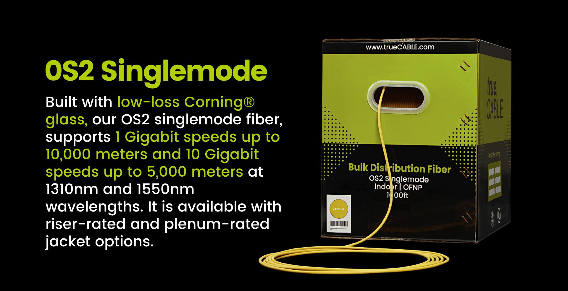 OS2 Singlemode - Built with low-loss Corning® glass, our OS2 singlemode fiber, supports 1 Gigabit speeds up to 10,000 meters and 10 Gigabit speeds up to 5,000 meters at 1310nm and 1550nm wavelengths. It is available with riser-rated and plenum-rated jacket options 