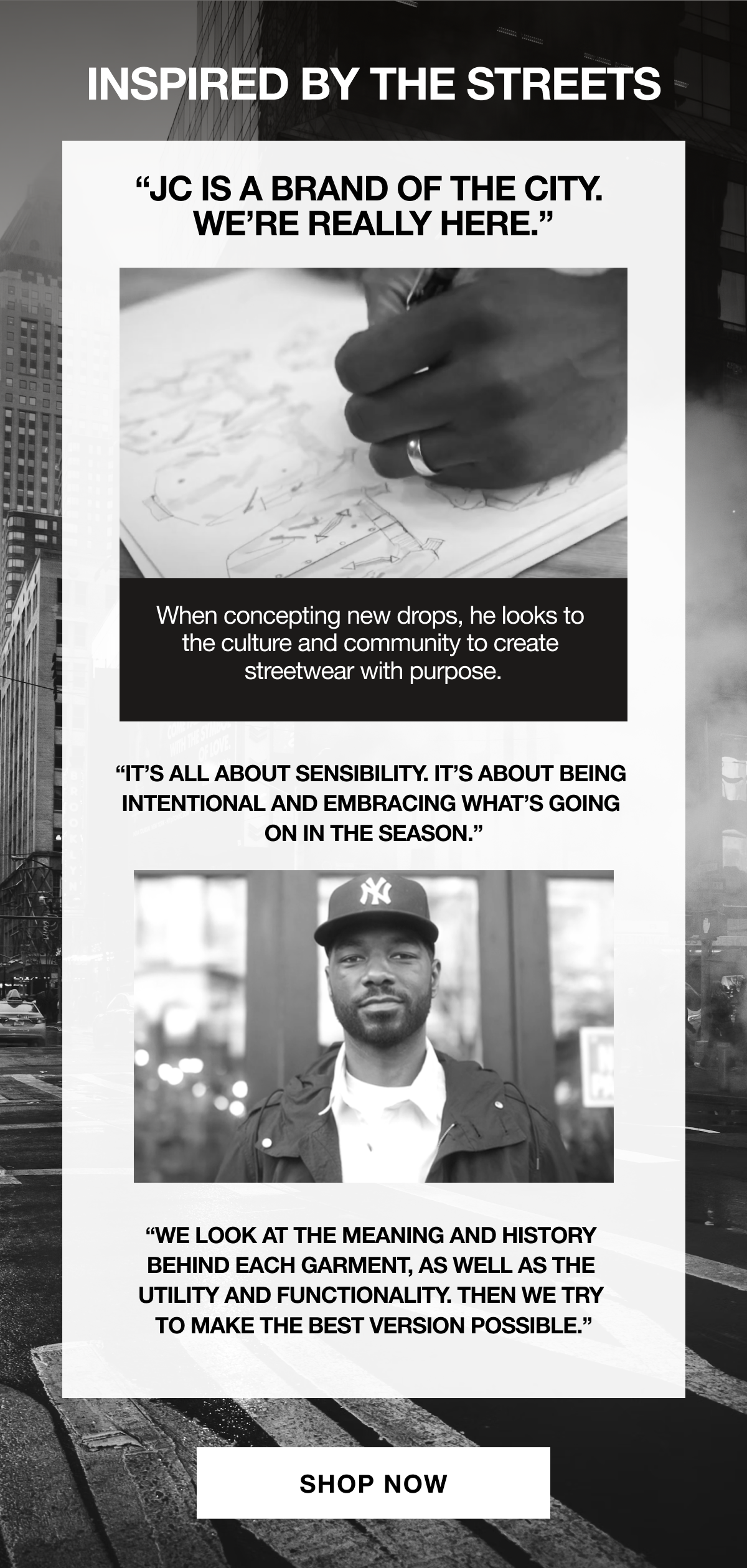 Inspired By The Streets | "JC is a brand of the city. We're really here." When concepting new drops, he looks to the culture and community to create streetwear with purpose. "It's all about sensibility. It's about being intentional and embracing what's going on in the season." "We look at the meaning and history behind each garment, as well as the utility and functionality. Then we try to make the best version possible." | SHOP NOW