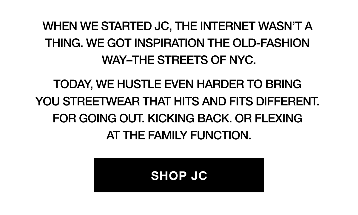When we started JC, the internet wasn't a thing. We got inspiration the old-fashion way - the streets of NYC. Today, we hustle even harder to bring you streetwear that hits and fits different. For going out. Kicking back. Or flexing at the family function. | SHOP JC