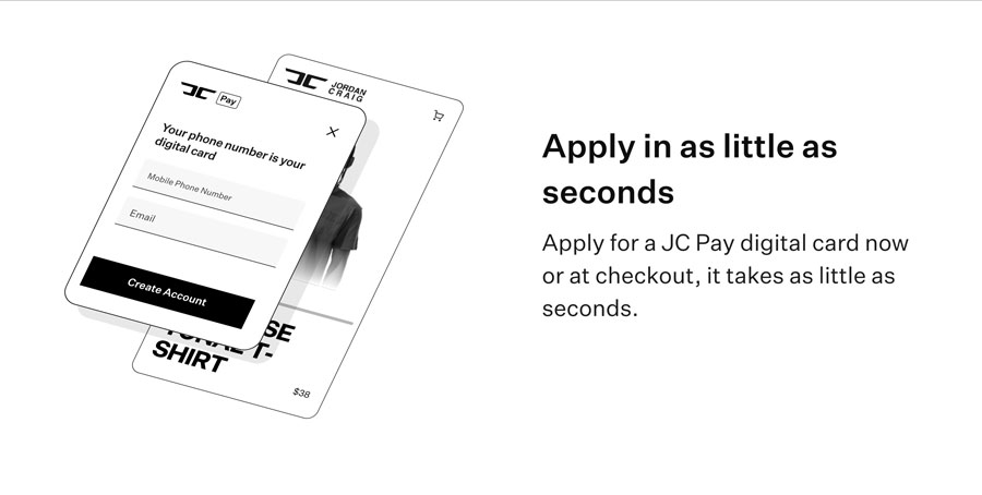 Apply in as little as seconds - Apply for a new JC Pay digital card now or at checkout, it takes as little as seconds.