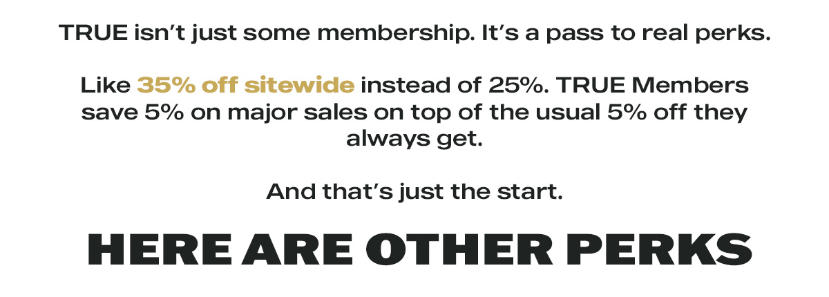 TRUE isn't just some membership. It's a pass to real perks.   Like 35% off sitewide instead of 25%. TRUE Members save 5% on major sales on top of the usual 5% off they always get. And that's just the start.