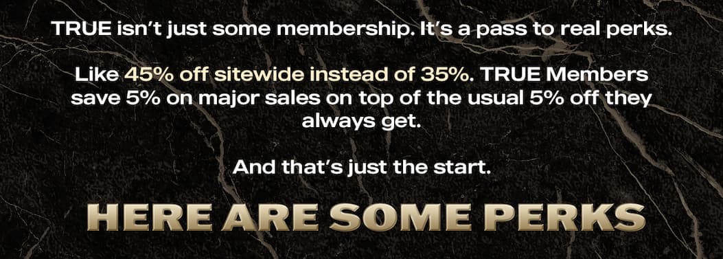 TRUE isn't just some membership. It's a pass to real perks.   Like 45% off sitewide instead of 35%. TRUE Members save 5% on major sales on top of the usual 5% off they always get. And that's just the start.