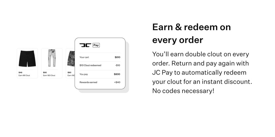 Earn & redeem on every order - You'll earn double clout on every order. Return and pay again with JC Pay to automatically redeem your clout for an instant discount. No codes necessary!