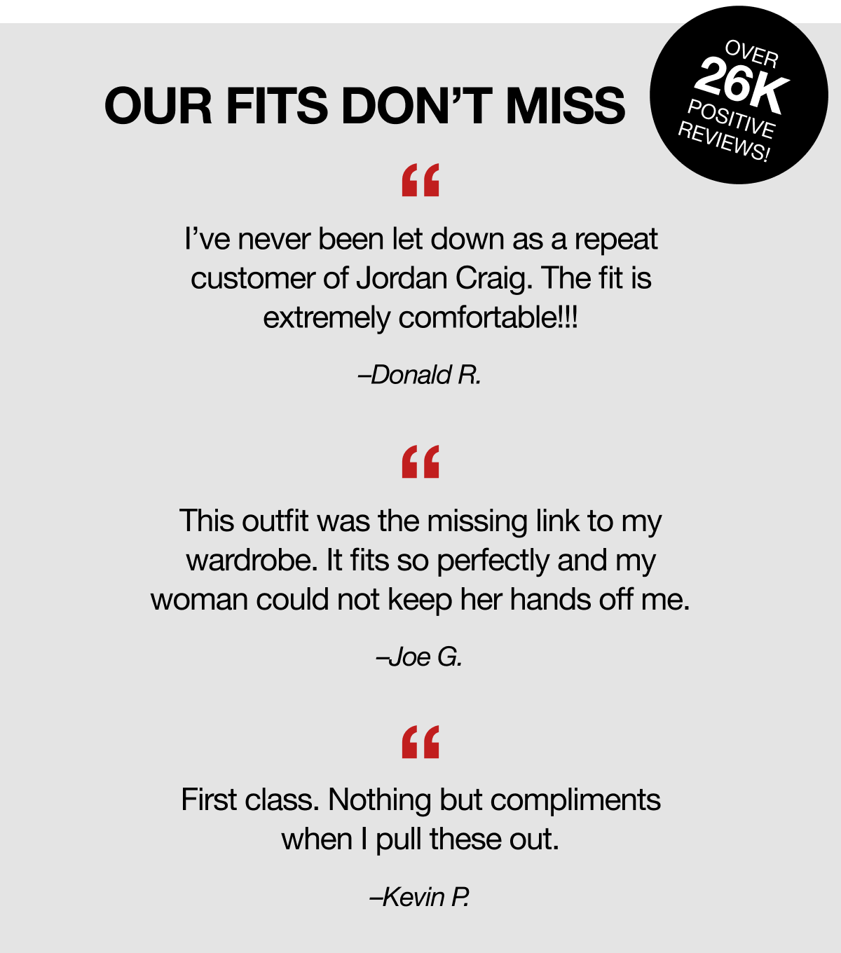 Our Fits Don't Miss | Over 26k Positive Reviews! | "I've never been let down as a repeat customer of Jordan Craig. The fit is extremely comfortable!!!" - Donald R. "This outfit was the missing link to my wardrobe. It fits so perfectly and my woman could not keep her hands off me." - Joe G. "First class. Nothing but compliments when I pull these out." - Kevin P.
