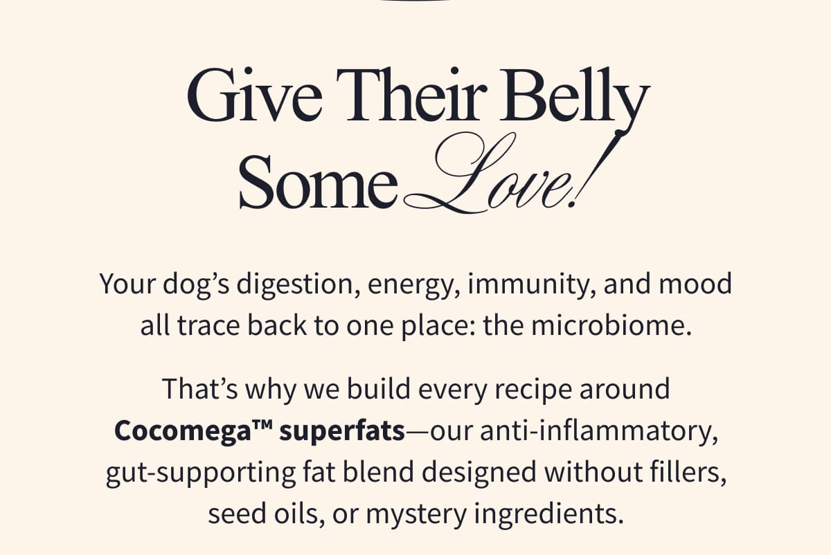 Give Their Belly Some Love! | Your dog's digestion, energy, immunity, and mood all trace back to one place: the microbiome. That's why we build every recipe around Cocomega™ superfats-our anti-inflammatory, gut-supporting fat blend designed without fillers, seed oils, or mystery ingredients.
