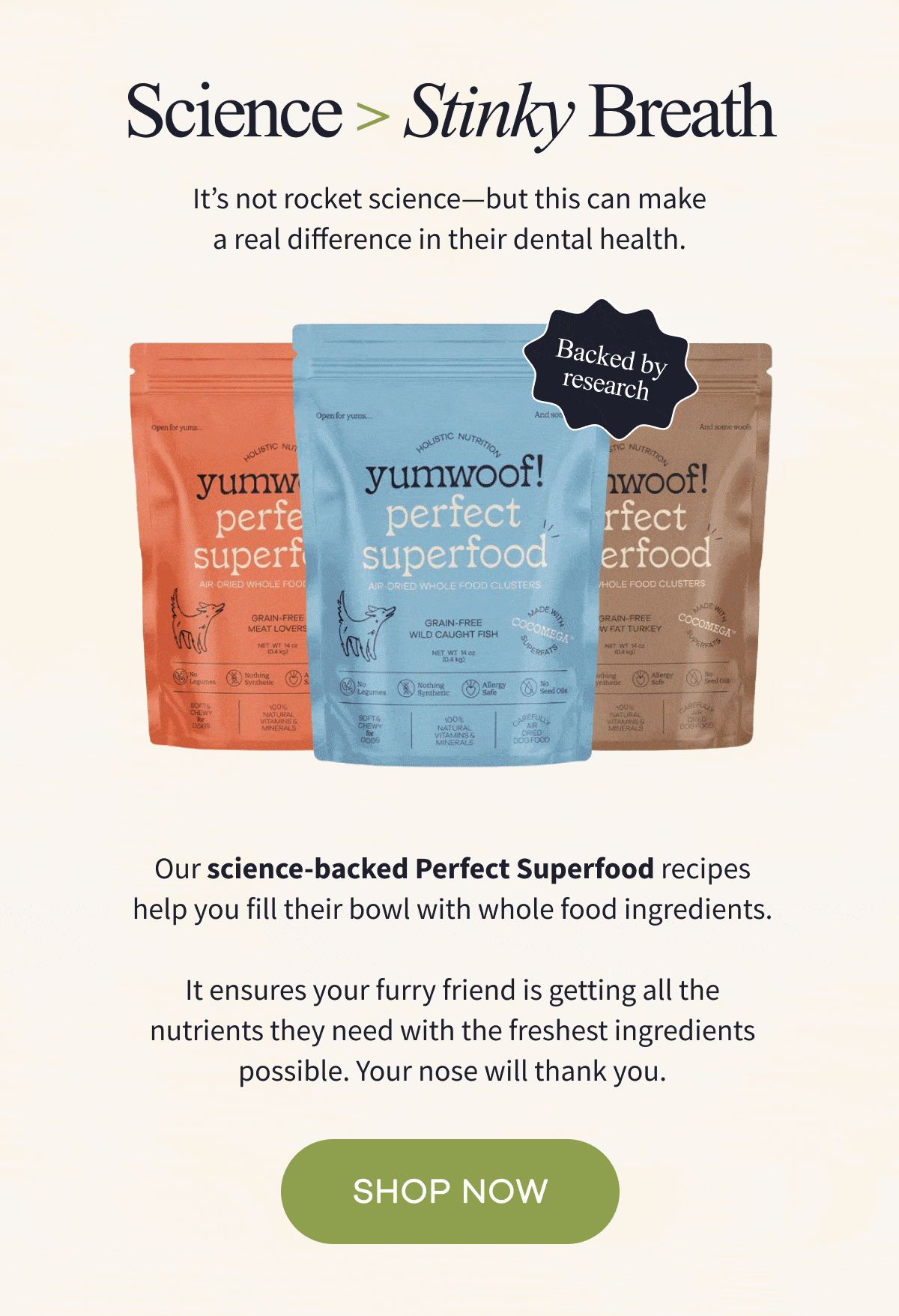 Science > Stinky Breath | It's not rocket science-but this can make a real difference in their dental health. | Our science-backed Perfect Superfood recipes help you fill their bowl with whole food ingredients.  It ensures your furry friend is getting all the nutrients they need with the freshest ingredients possible. Your nose will thank you. | SHOP NOW