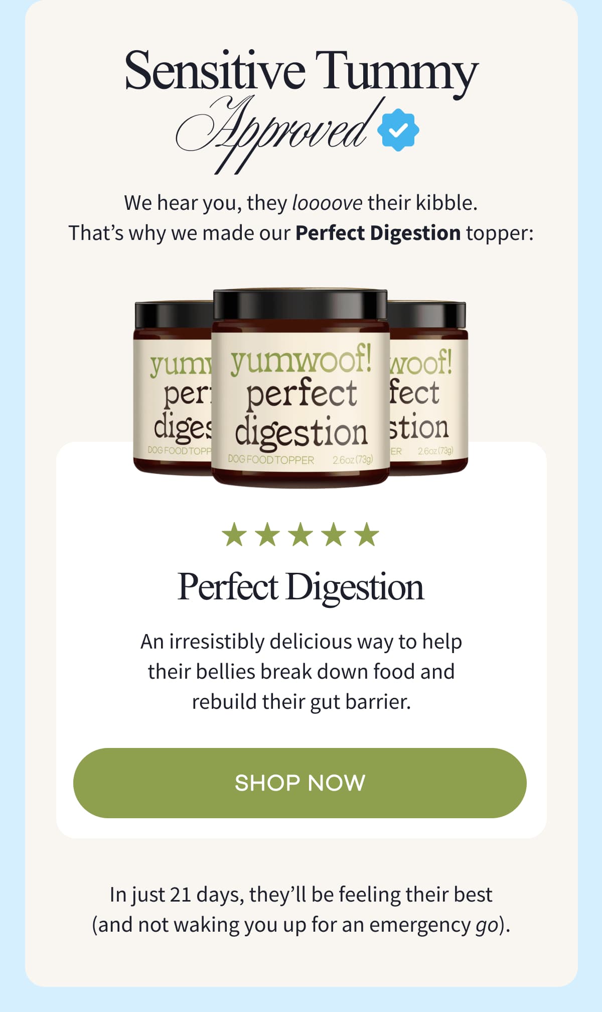 SENSITIVE TUMMY APPROVED | We hear you, they loooove their kibble. That's why we made our Perfect Digestion topper: Perfect Digestion | An irresistibly delicious way to help their bellies break down food and rebuild their gut barrier. | shop now | In just 21 days, they'll be feeling their best (and not waking you up for an emergency go).