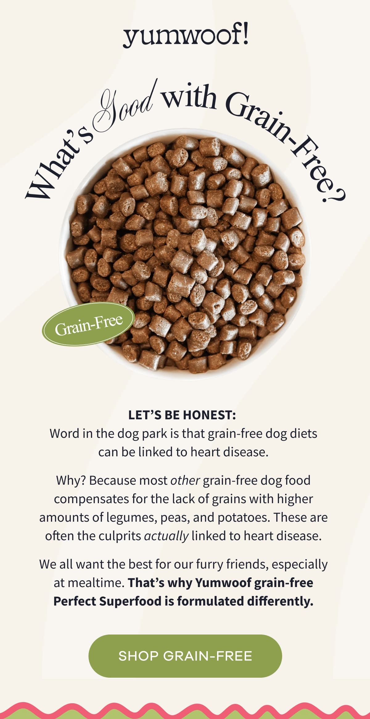 yumwoof! | Let's be honest:  Word in the dog park is that grain-free dog diets can be linked to heart disease. Why? Because most other grain-free dog food compensates for the lack of grains with higher amounts of legumes, peas, and potatoes. These are often the culprits actually linked to heart disease. We all want the best for our furry friends, especially at mealtime. That's why Yumwoof grain-free Perfect Superfood is formulated differently. | SHOP GRAIN-FREE