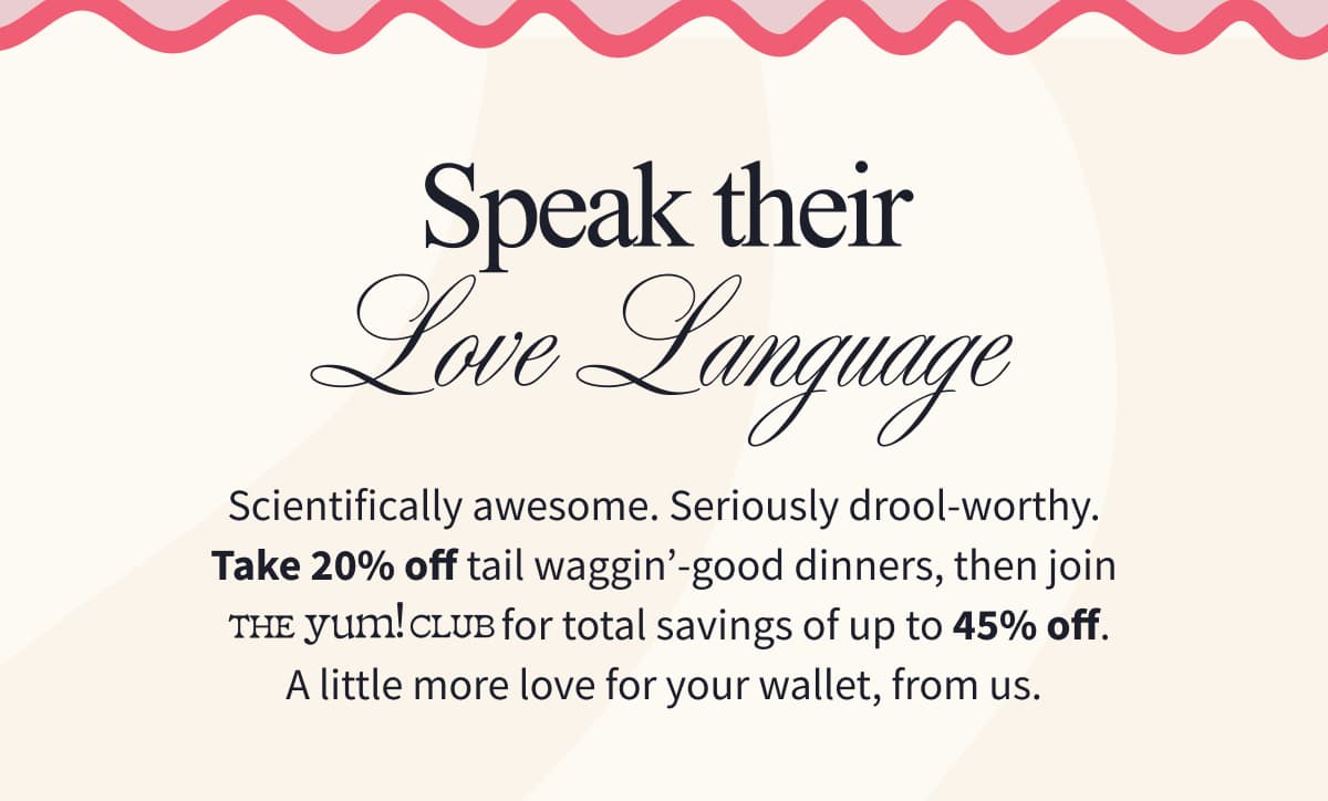 Speak Their Love Language Scientifically awesome. Seriously drool-worthy. Take 20% off tail waggin'-good dinners, then join The Yum! Club for total savings of up to 45% off. A little more love for your wallet, from us.