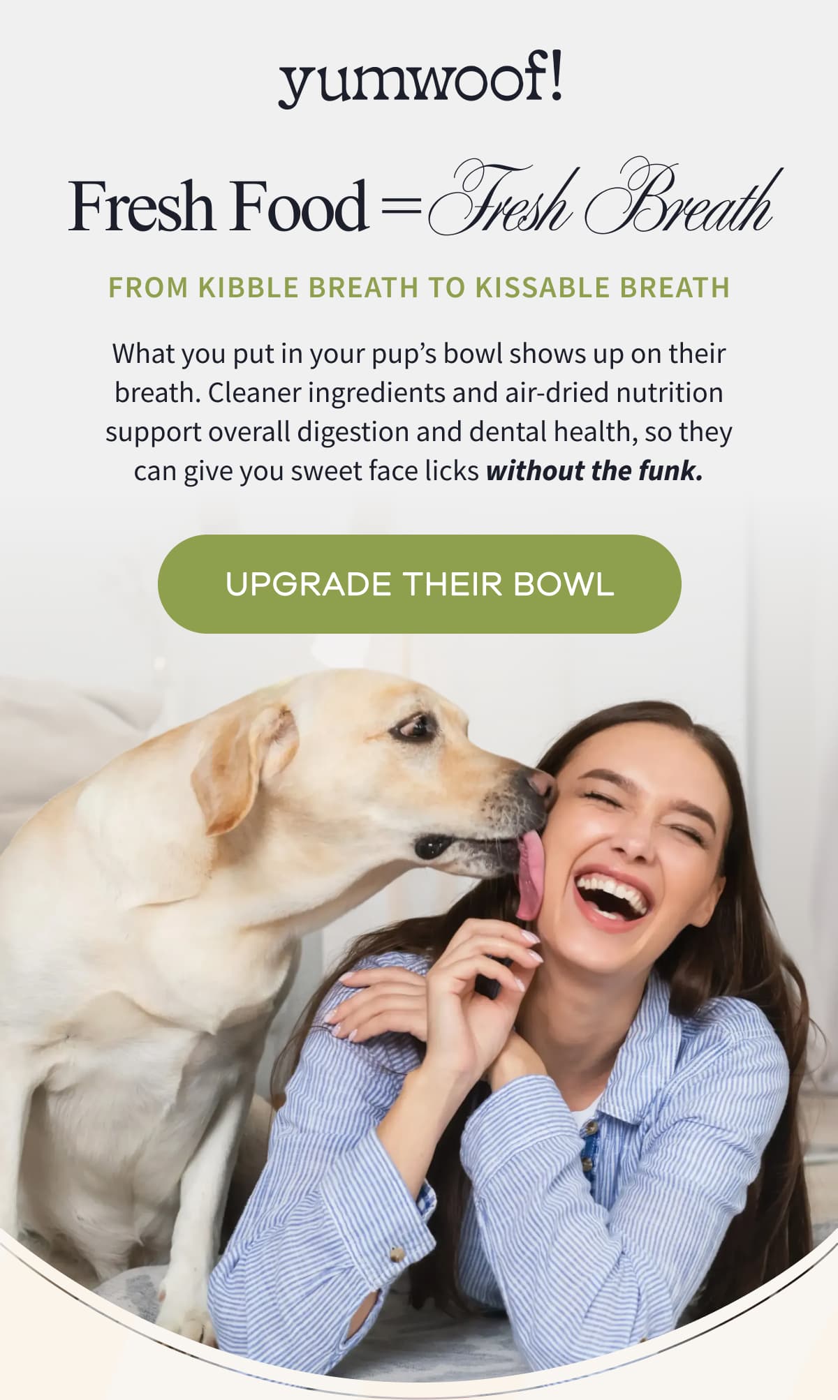 yumwoof! | Fresh Food = Fresh Breath | From Kibble Breath to Kissable Breath | What you put in your pup's bowl shows up on their breath. Cleaner ingredients and air-dried nutrition support overall digestion and dental health, so they can give you sweet face licks without the funk. | UPGRADE THEIR BOWL