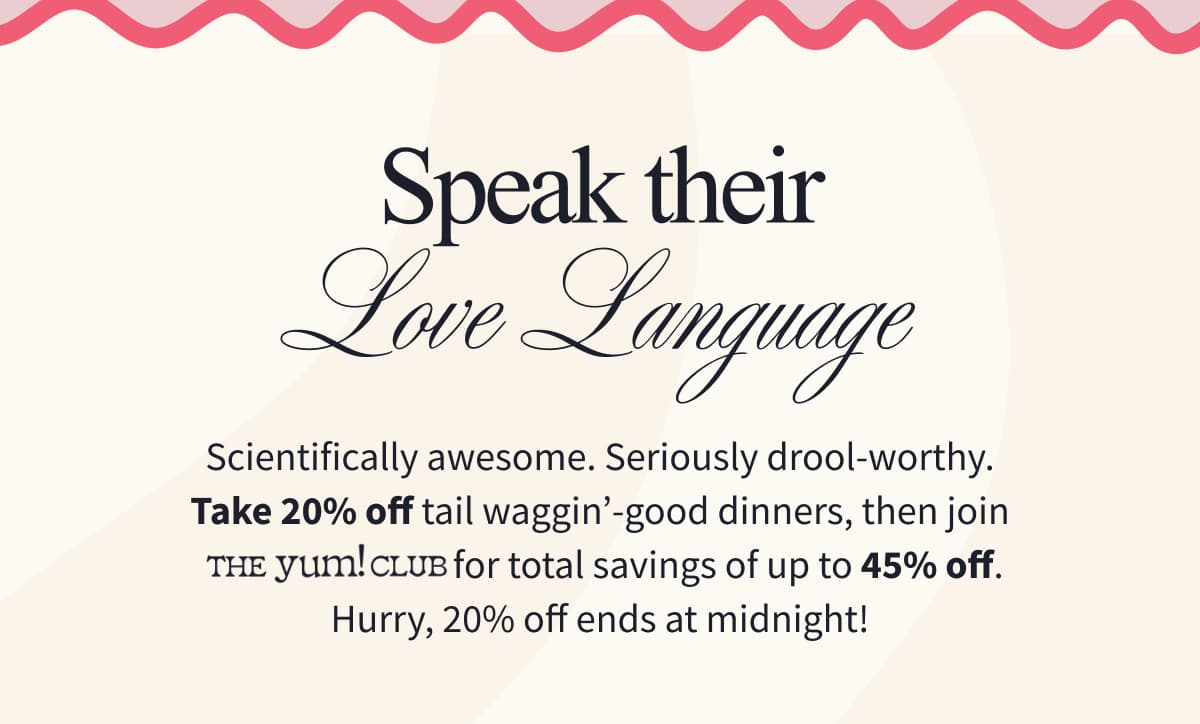 Speak Their Love Language | Scientifically awesome. Seriously drool-worthy. Take 20% off tail waggin'-good dinners, then join The Yum! Club for total savings of up to 45% off. Hurry, 20% off ends at midnight!