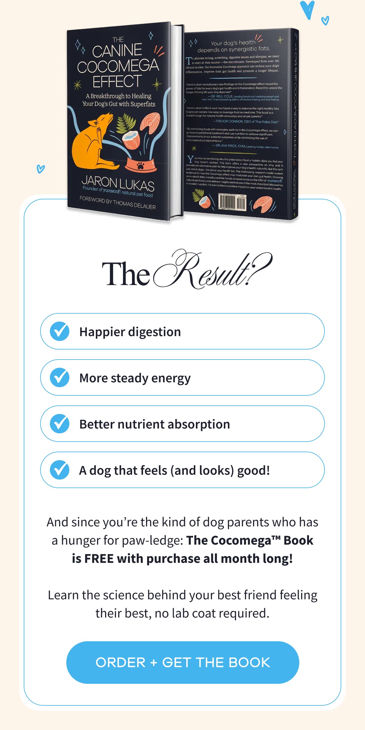 The Result? Happier digestion | More steady energy | Better nutrient absorption | A dog that feels (and looks) good! | And since you're the kind of dog parents who has a hunger for paw-ledge: The Cocomega™ Book is FREE with purchase all month long!  Learn the science behind your best friend feeling their best, no lab coat required. | ORDER + GET THE BOOK