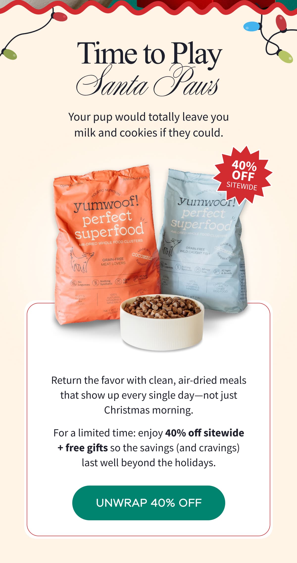 Time to Play Santa Paws | Your pup would totally leave you milk and cookies if they could. | Return the favor with clean, air-dried meals that show up every single day-not just Christmas morning. For a limited time: enjoy 40% off sitewide + free gifts so the savings (and cravings) last well beyond the holidays. | UNWRAP 40% OFF