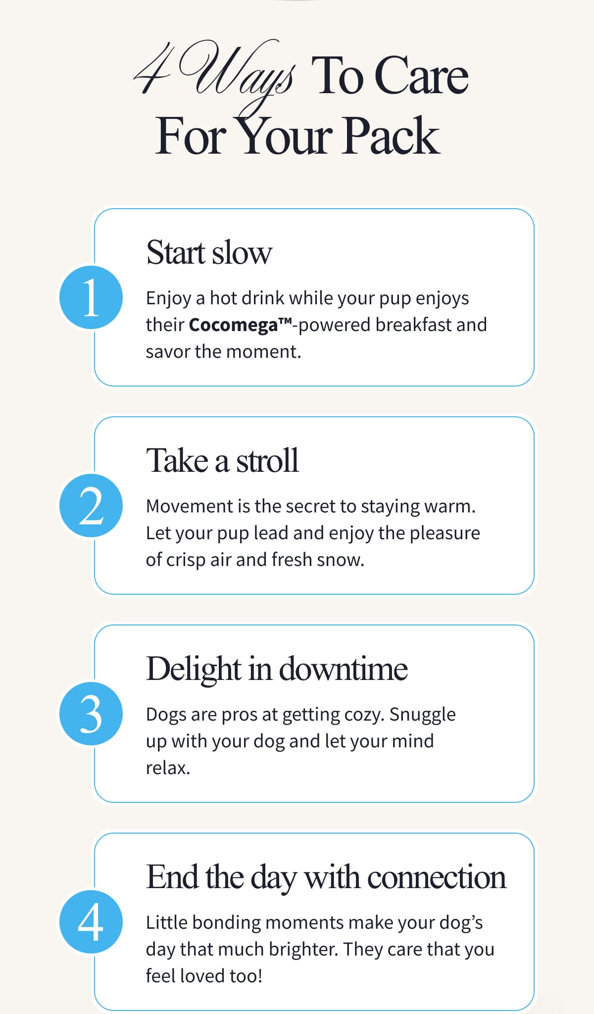 4 Ways To Care For Your Pack | 1 Start slow | Enjoy a hot drink while your pup enjoys their Cocomega™-powered breakfast and savor the moment. | 2 Take a stroll | Movement is the secret to staying warm. Let your pup lead and enjoy the pleasure of crisp air and fresh snow. | 3 Delight in downtime | Dogs are pros at getting cozy. Snuggle up with your dog and let your mind relax. | 4 End the day with connection | Little bonding moments make your dog's day that much brighter. They care that you feel loved too! The best part of winter is the company. Nourish the friend who warms your heart. | SERVE THE BEST