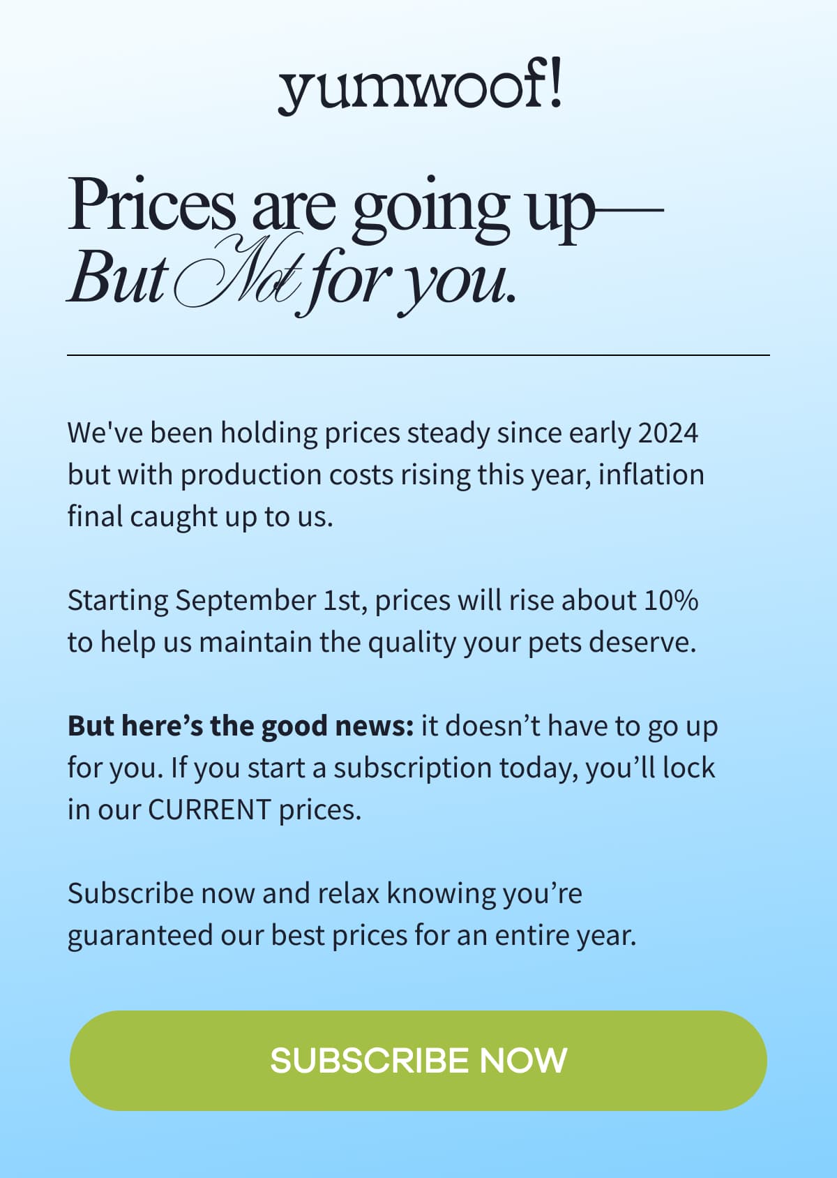 yumwoof! | Prices are going up-But Not for you. | We've been holding prices steady since early 2024 but with production costs rising this year, inflation final caught up to us.  Starting September 1st, prices will rise about 10% to help us maintain the quality your pets deserve.  But here's the good news: it doesn't have to go up for you. If you start a subscription today, you'll lock in our CURRENT prices.  Subscribe now and relax knowing you're guaranteed our best prices for an entire year. | SUBSCRIBE NOW