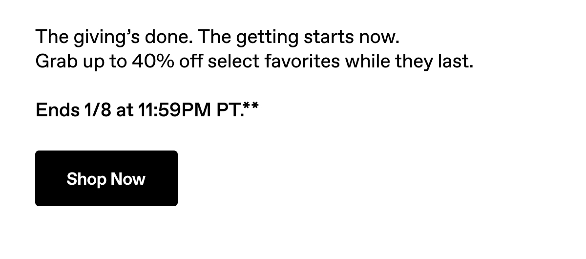 The giving's done. The getting starts now. Grab up to 40% off select favorites while they last. Ends 1/8 at 11:59PM PT.** Shop Now