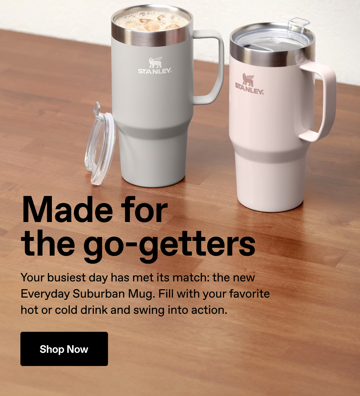 Made for the go-getters. Your busiest day has met its match: the new Everyday Suburban Mug. Fill with your favorite hot or cold drink and swing into action. Shop Now