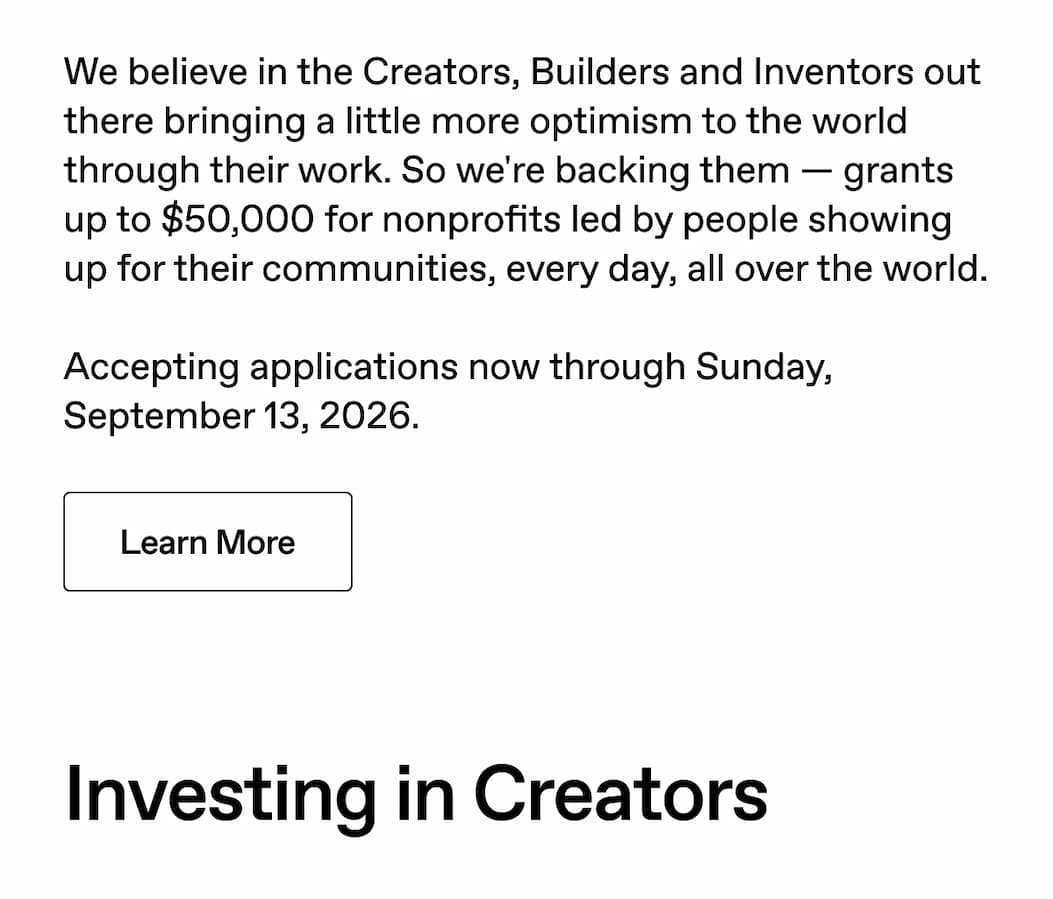 We believe in the Creators, Builders and Inventors out there bringing a little more optimism to the world through their work. So we're backing them - grants up to $50,000 for nonprofits led by people showing up for their communities, every day, all over the world. Accepting applications now through Sunday September 13, 2026. Learn More.