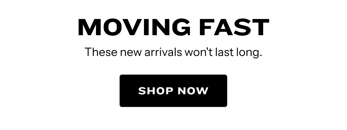 Moving Fast. Shop New Arrivals.