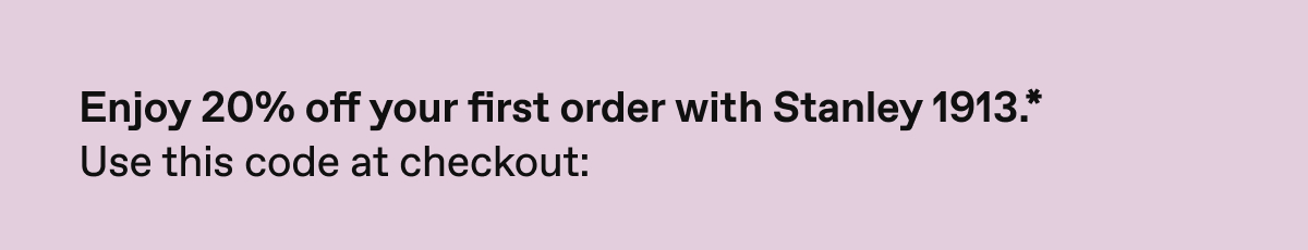 Enjoy 20% off your first order with Stanley 1913*