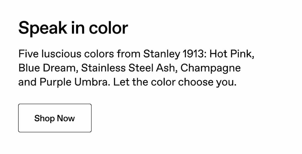 Speak in color. Five luscious colors from Stanley 1913: Hot Pink, Champagne, Blue Dream, Purple Umbra and Stainless Steel Ash. Let the color choose you. Shop Now.