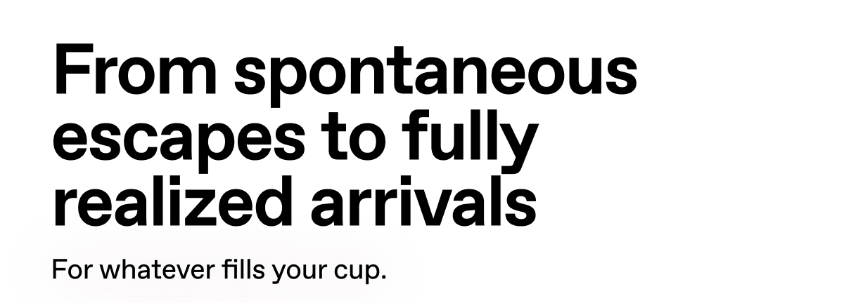 From spontaneous escapes to fully realized arrivals. For whatever fills your cup.