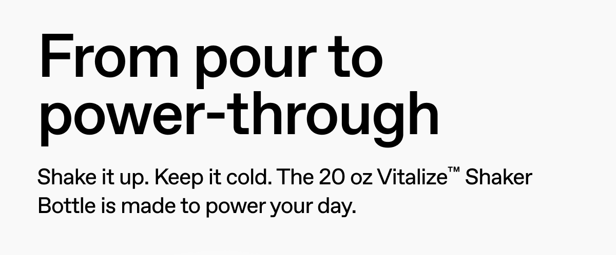 From pour to power-through. Shake it up. Keep it cold. The 20 oz Vitalize Shaker Bottle is made to power your day.